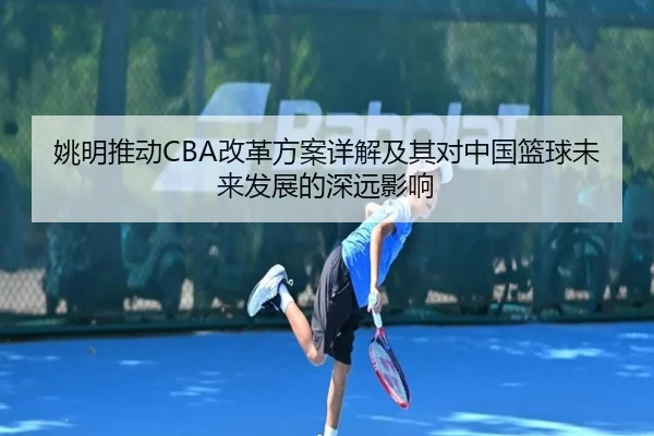 姚明推动CBA改革方案详解及其对中国篮球未来发展的深远影响 | iyx